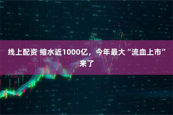 线上配资 缩水近1000亿，今年最大“流血上市”来了