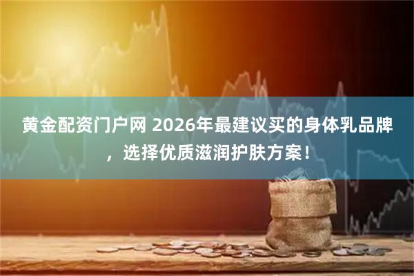 黄金配资门户网 2026年最建议买的身体乳品牌，选择优质滋润护肤方案！