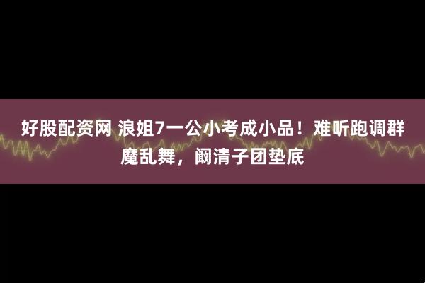 好股配资网 浪姐7一公小考成小品！难听跑调群魔乱舞，阚清子团垫底